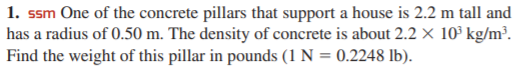 1. ssm One of the concrete pillars that support a house is 2.2 m tall and
has a radius of 0.50 m. The density of concrete is about 2.2 × 10³ kg/m³.
Find the weight of this pillar in pounds (1 N = 0.2248 lb).
