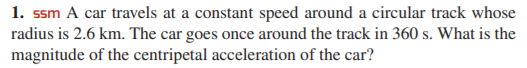 1. ssm A car travels at a constant speed around a circular track whose
radius is 2.6 km. The car goes once around the track in 360 s. What is the
magnitude of the centripetal acceleration of the car?
