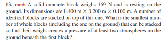 13. mmh A solid concrete block weighs 169 N and is resting on the
ground. Its dimensions are 0.400 m × 0.200 m × 0.100 m. A number of
identical blocks are stacked on top of this one. What is the smallest num-
ber of whole blocks (including the one on the ground) that can be stacked
so that their weight creates a pressure of at least two atmospheres on the
ground beneath the first block?
