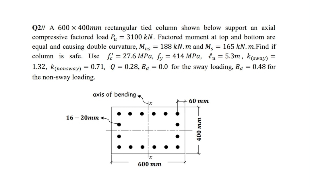 Q2// A 600 x 400mm rectangular tied column shown below support an axial
compressive factored load P, = 3100 kN. Factored moment at top and bottom are
equal and causing double curvature, Mns = 188 kN.m and M, :
column is safe. Use fe = 27.6 MPa, fy = 414 MPa, lu = 5.3m , k(sway)
165 kN. m.Find if
%3D
1.32, k(nonsway) = 0.71, Q = 0.28, Ba
= 0.0 for the sway loading, Ba = 0.48 for
%3D
the non-sway loading.
axis of bending
60 тm
16 — 20тт +
600 тm
400 тm —
