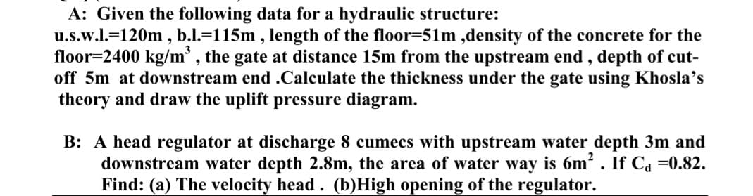 A: Given the following data for a hydraulic structure:
u.s.w.l.-120m, b.l.=115m, length of the floor-51m,density of the concrete for the
floor 2400 kg/m³, the gate at distance 15m from the upstream end, depth of cut-
off 5m at downstream end .Calculate the thickness under the gate using Khosla's
theory and draw the uplift pressure diagram.
B: A head regulator at discharge 8 cumecs with upstream water depth 3m and
downstream water depth 2.8m, the area of water way is 6m². If Ca=0.82.
Find: (a) The velocity head. (b)High opening of the regulator.