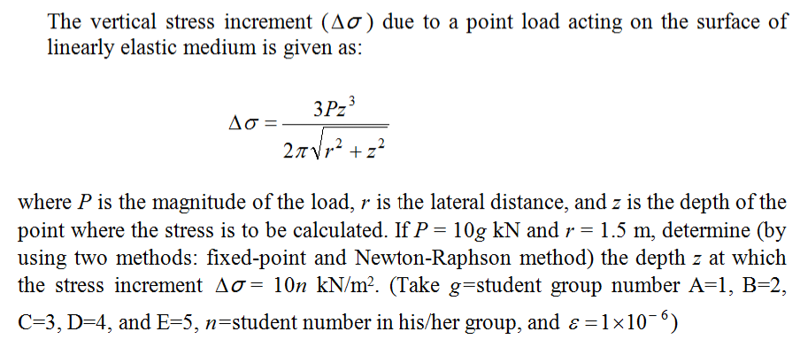 The vertical stress increment (Aơ) due to a point load acting on the surface of
linearly elastic medium is given as:
3P23
Ao =-
27Vr? +z?
where P is the magnitude of the load, r is the lateral distance, and z is the depth of the
point where the stress is to be calculated. If P = 10g kN and r = 1.5 m, determine (by
using two methods: fixed-point and Newton-Raphson method) the depth z at which
the stress increment Ao = 10n kN/m². (Take g=student group number A=1, B=2,
C=3, D=4, and E=5, n=student number in his/her group, and ɛ =1x10-6)
