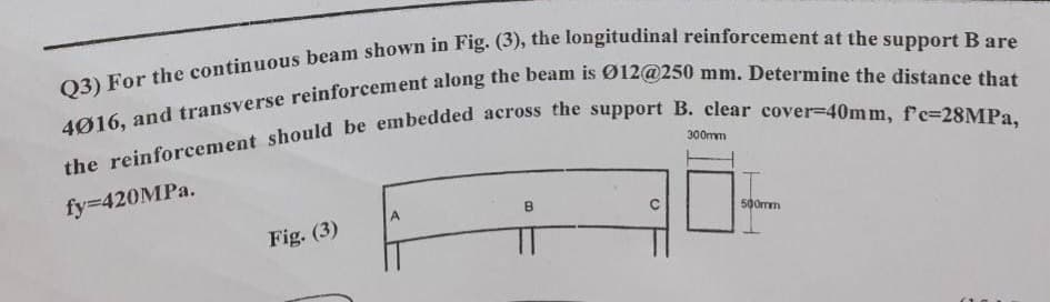 Q3) For the continuous beam shown in Fig. (3), the longitudinal reinforcement at the support B are
4016, and transverse reinforcement along the beam is Ø12@250 mm. Determine the distance that
the reinforcement should be embedded across the support B. clear cover-40mm, f'c-28MPa,
300mm
fy=420MPa.
A
B
500mm
Fig. (3)