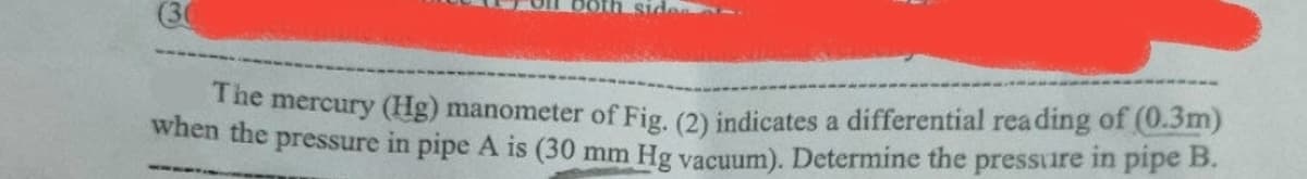 (30
The mercury (Hg) manometer of Fig, (2) indicates a differential reading of (0.3m)
when the pressure in pipe A is (30 mm Hg vacuum). Determine the pressure in pipe B.
