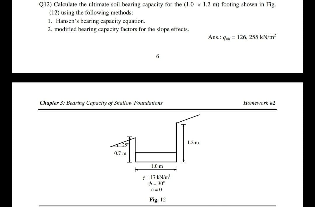 Q12) Calculate the ultimate soil bearing capacity for the (1.0 × 1.2 m) footing shown in Fig.
(12) using the following methods:
1. Hansen's bearing capacity equation.
2. modified bearing capacity factors for the slope effects.
Chapter 3: Bearing Capacity of Shallow Foundations
0.7 m
1.0 m
y = 17 kN/m³
ф = 30º
c=0
Fig. 12
1.2 m
Ans.: qult 126, 255 kN/m²
Homework #2