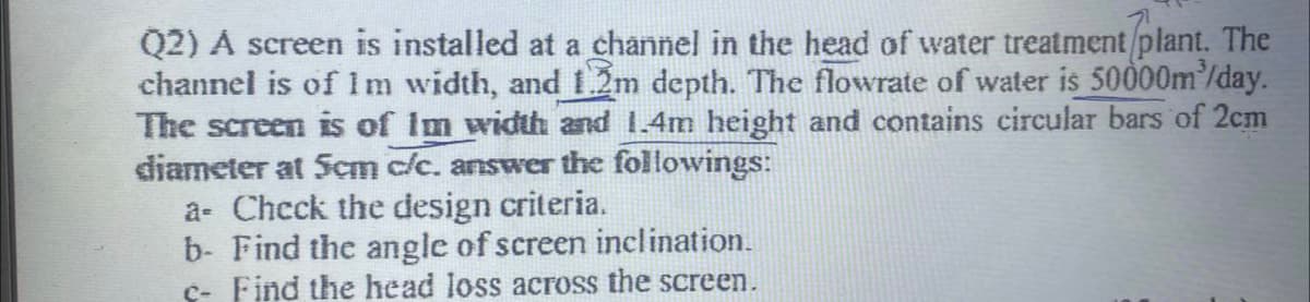 Q2) A screen is installed at a channel in the head of water treatment plant. The
channel is of 1 m width, and 1.2m depth. The flowrate of water is 50000m³/day.
The screen is of Im width and 1.4m height and contains circular bars of 2cm
diameter at 5cm c/c. answer the followings:
a- Check the design criteria.
b- Find the angle of screen inclination.
c- Find the head loss across the screen.