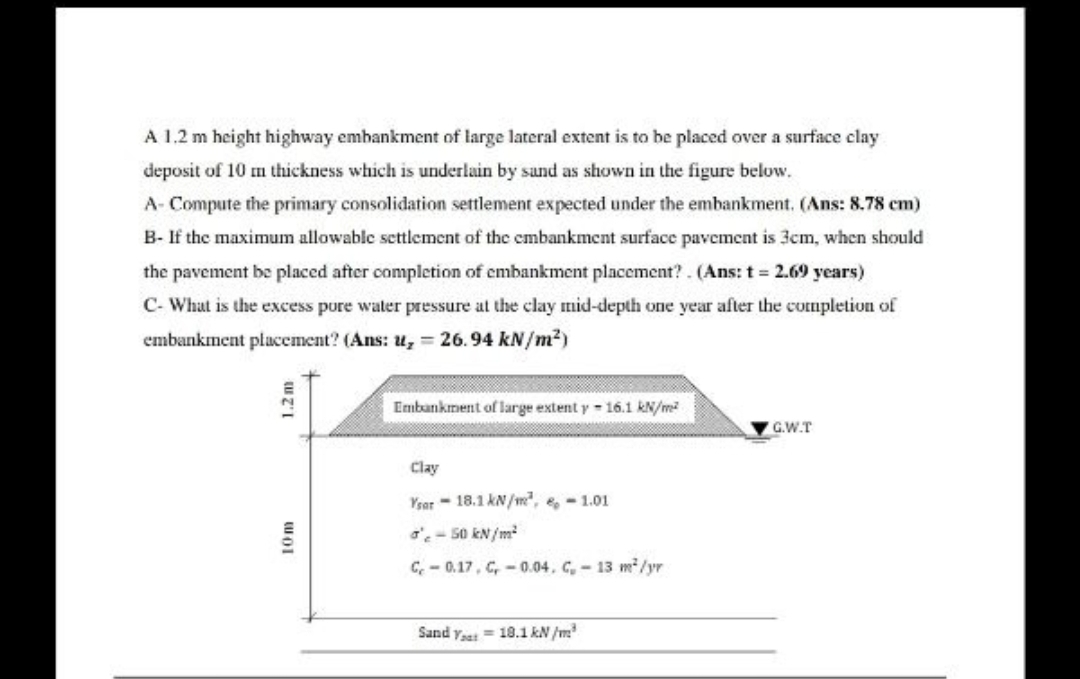 A 1.2 m height highway embankment of large lateral extent is to be placed over a surface clay
deposit of 10 m thickness which is underlain by sand as shown in the figure below.
A- Compute the primary consolidation settlement expected under the embankment. (Ans: 8.78 cm)
B- If the maximum allowable settlement of the embankment surface pavement is 3cm, when should
the pavement be placed after completion of embankment placement?. (Ans: t = 2.69 years)
C- What is the excess pure water pressure at the clay mid-depth one year after the completion of
embankment placement? (Ans: u, = 26.94 kN/m²)
Embankment of large extent y - 16.1 kN/m?
G.W.T
Clay
Ysar - 18.1 kN/m, e, - 1.01
o'- 50 kN/m
C, - 0.17, C, - 0.04. C,-13 m²/yr
Sand yat = 18.1 kN /m
