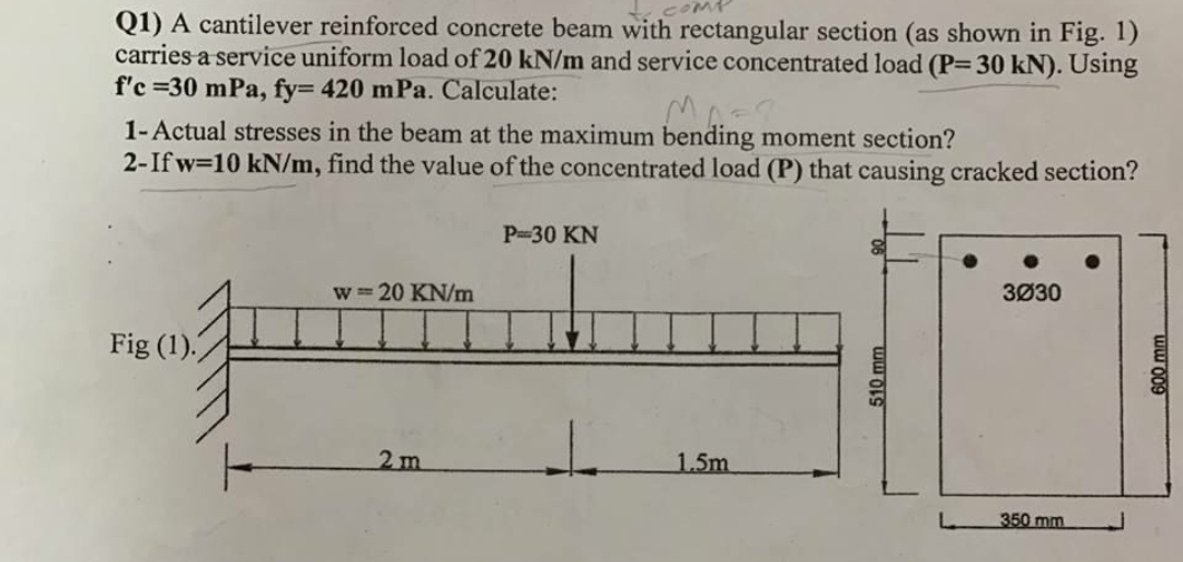 Q1) A cantilever reinforced concrete beam with rectangular section (as shown in Fig. 1)
carries a service uniform load of 20 kN/m and service concentrated load (P= 30 kN). Using
f'c =30 mPa, fy= 420 mPa. Calculate:
1-Actual stresses in the beam at the maximum bending moment section?
2-If w=10 kN/m, find the value of the concentrated load (P) that causing cracked section?
P-30 KN
w = 20 KN/m
3Ø30
Fig (1).
2m
1.5m
350 mm
510 mm
600 mm
