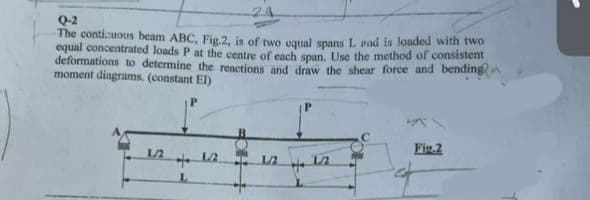 Q-2
The conticuous beam ABC, Fig.2, is of two equal spans L end is loaded with two
equal concentrated loads P at the centre of each span. Use the method of consistent
deformations to determine the reactions and draw the shear force and bending
moment diagrams. (constant EI)
1./2
++
L
12
12
H
12
Fig.2