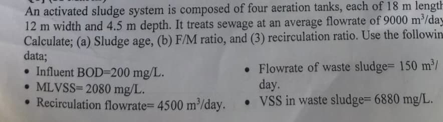 An activated sludge system is composed of four aeration tanks, each of 18 m length
12 m width and 4.5 m depth. It treats sewage at an average flowrate of 9000 m³/day
Calculate; (a) Sludge age, (b) F/M ratio, and (3) recirculation ratio. Use the followin
data;
• Influent BOD=200 mg/L.
• MLVSS=2080 mg/L.
• Recirculation flowrate= 4500 m³/day.
• Flowrate of waste sludge= 150 m³/
day.
• VSS in waste sludge= 6880 mg/L.