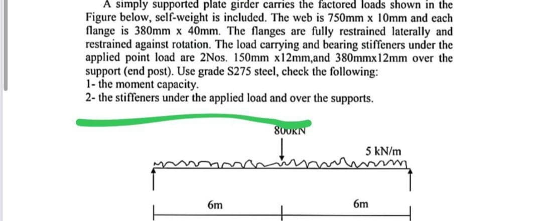 A simply supported plate girder carries the factored loads shown in the
Figure below, self-weight is included. The web is 750mm x 10mm and each
flange is 380mm x 40mm. The flanges are fully restrained laterally and
restrained against rotation. The load carrying and bearing stiffeners under the
applied point load are 2Nos. 150mm x12mm,and 380mmx12mm over the
support (end post). Use grade S275 steel, check the following:
1- the moment capacity.
2- the stiffeners under the applied load and over the supports.
800KN
matum
6m
5 kN/m
6m