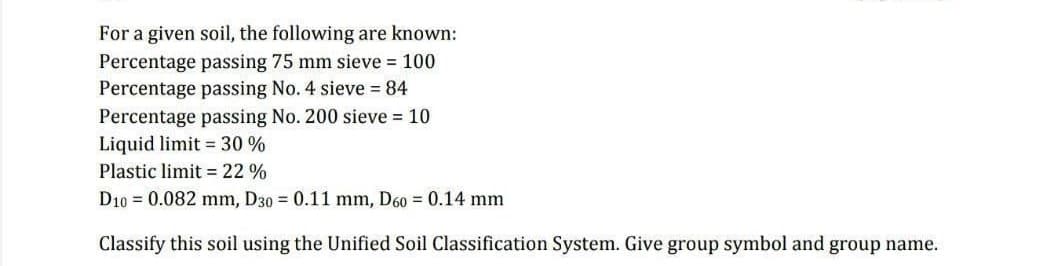 For a given soil, the following are known:
Percentage passing 75 mm sieve = 100
Percentage passing No. 4 sieve 84
Percentage passing No. 200 sieve 10
Liquid limit 30 %
Plastic limit = 22 %
D10 = 0.082 mm, D30 = 0.11 mm, D60 = 0.14 mm
Classify this soil using the Unified Soil Classification System. Give group symbol and group name.
