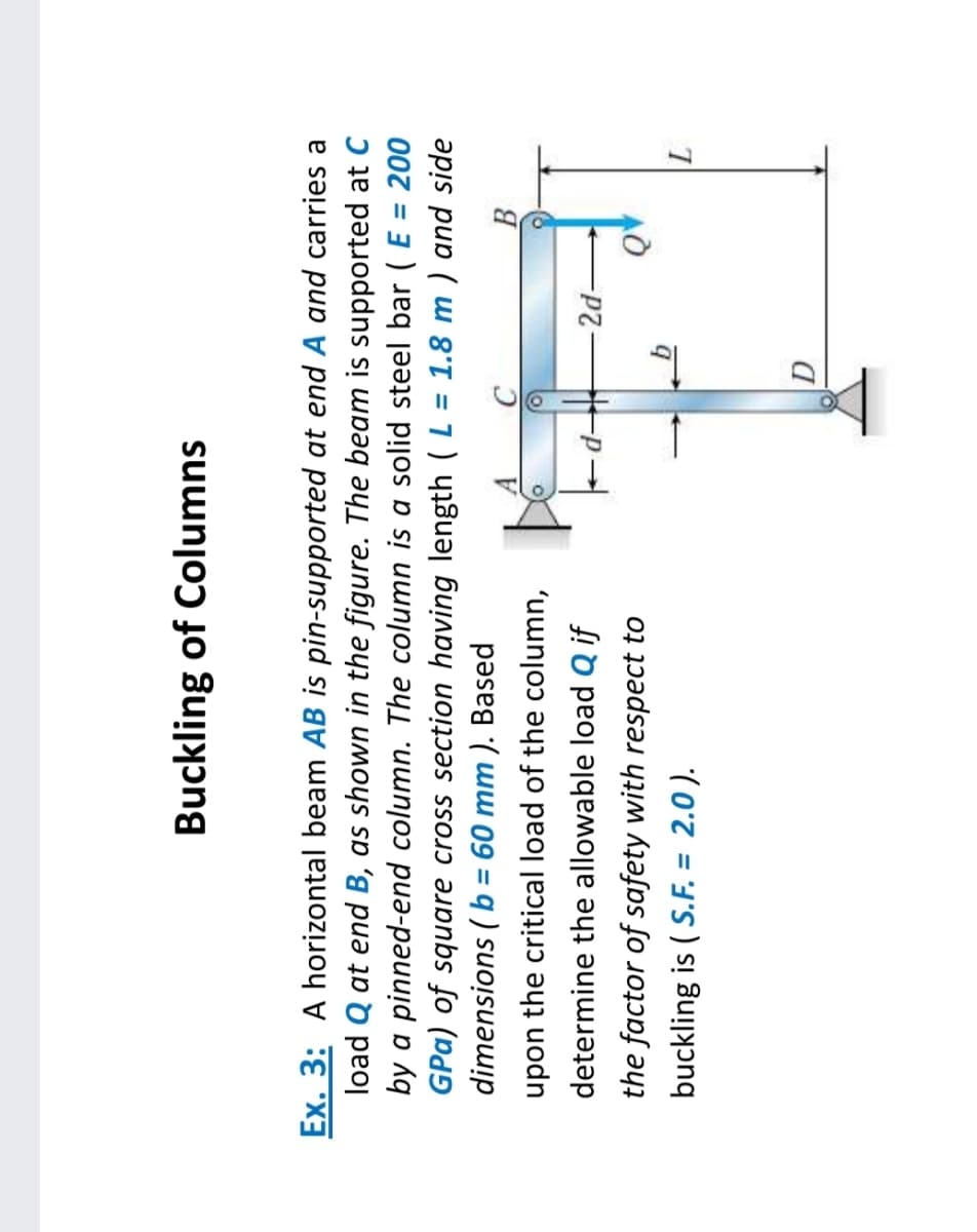 Buckling of Columns
Ex. 3: A horizontal beam AB is pin-supported at end A and carries a
load Q at end B, as shown in the figure. The beam is supported at C
by a pinned-end column. The column is a solid steel bar ( E = 200
GPa) of square cross section having length (L = 1.8 m ) and side
dimensions ( b = 60 mm ). Based
%3D
%3D
A.
upon the critical load of the column,
determine the allowable load Q if
the factor of safety with respect to
buckling is ( S.F. = 2.0 ).
%3D
