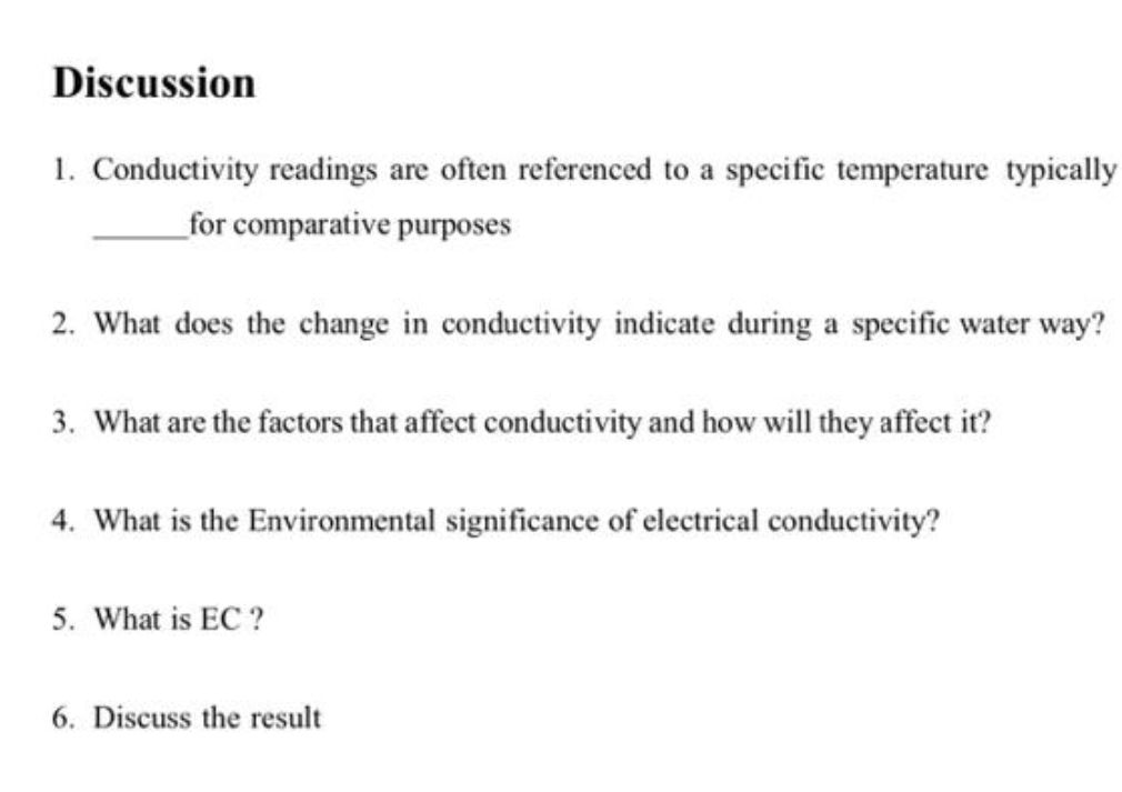 Discussion
1. Conductivity readings are often referenced to a specific temperature typically
for comparative purposes
2. What does the change in conductivity indicate during a specific water way?
3. What are the factors that affect conductivity and how will they affect it?
4. What is the Environmental significance of electrical conductivity?
5. What is EC ?
6. Discuss the result
