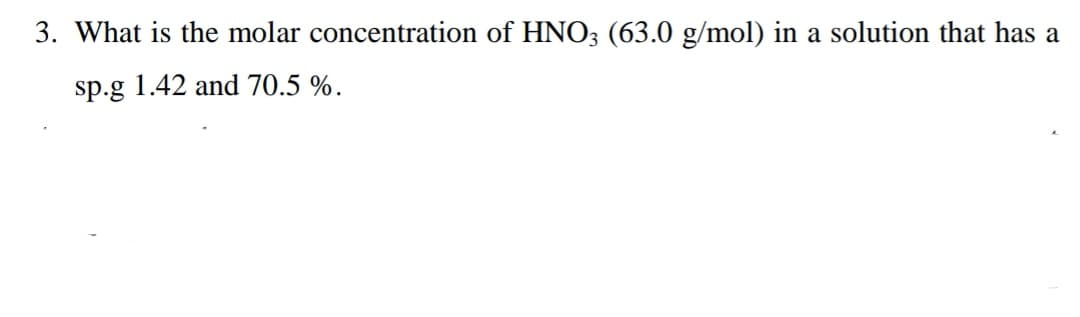 3. What is the molar concentration of HNO3 (63.0 g/mol) in a solution that has a
sp.g 1.42 and 70.5 %.
