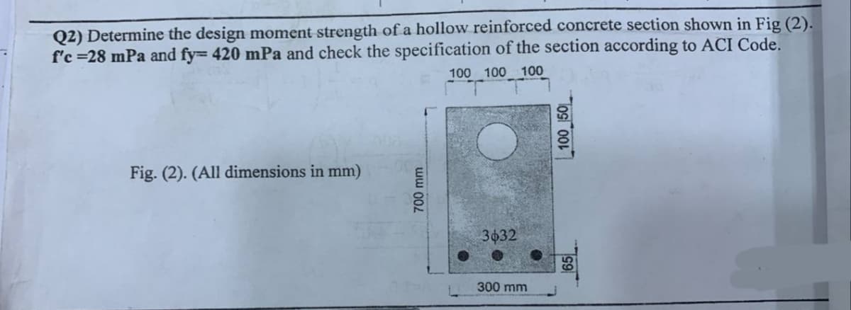 Q2) Determine the design moment strength of a hollow reinforced concrete section shown in Fig (2).
f'c =28 mPa and fy= 420 mPa and check the specification of the section according to ACI Code.
Fig. (2). (All dimensions in mm)
700 mm
100 100 100
20
3632
300 mm
100 50