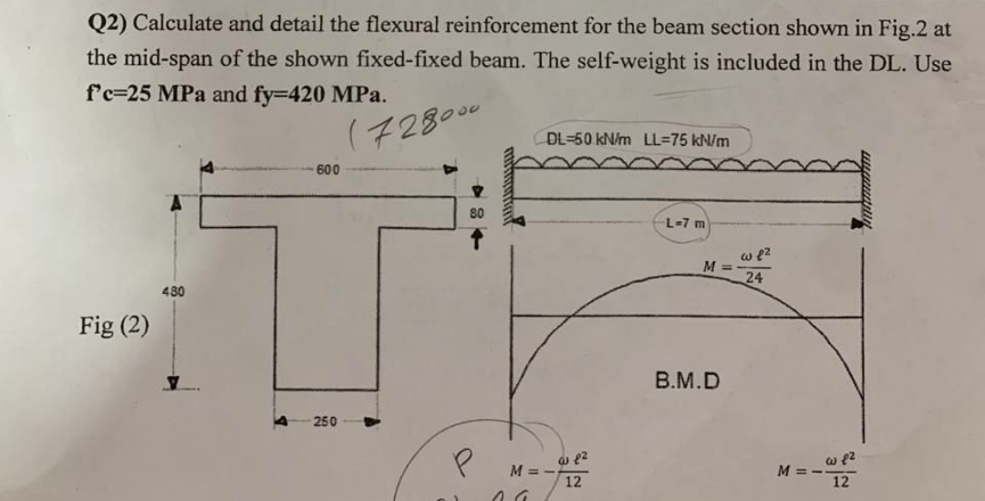 Q2) Calculate and detail the flexural reinforcement for the beam section shown in Fig.2 at
the mid-span of the shown fixed-fixed beam. The self-weight is included in the DL. Use
f'c=25 MPa and fy=420 MPa.
(728000
DL=50 kN/m LL=75 kN/m
600
80
L-7 m
w e2
M =
24
480
Fig (2)
B.M.D
250
M =.
12
M = -
12
