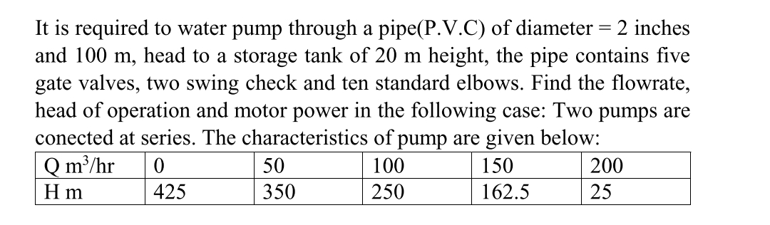 It is required to water pump through a pipe(P.V.C) of diameter = 2 inches
and 100 m, head to a storage tank of 20 m height, the pipe contains five
gate valves, two swing check and ten standard elbows. Find the flowrate,
head of operation and motor power in the following case: Two pumps are
conected at series. The characteristics of pump are given below:
Q m³/hr
H m
50
100
150
200
425
350
250
162.5
25
