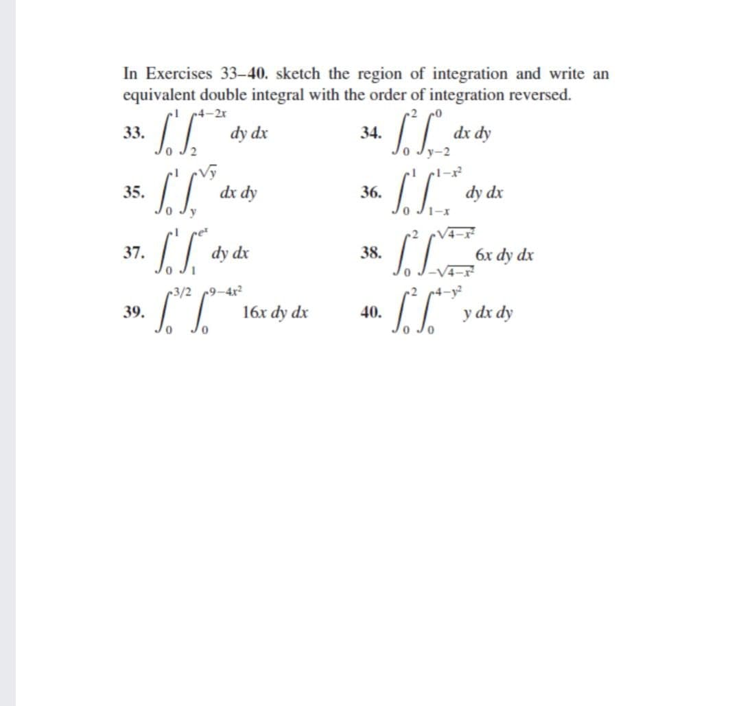 In Exercises 33-40. sketch the region of integration and write an
equivalent double integral with the order of integration reversed.
c4-2x
dx dy
y-2
33.
dy dx
34.
-1
1-x
35.
dx dy
36.
dy dx
1-x
37.
dy dx
38.
6x dy dx
-V4-x
3/2 9-4x2
r2
4-y²
16x dy dx
II y dx dy
39.
40.
