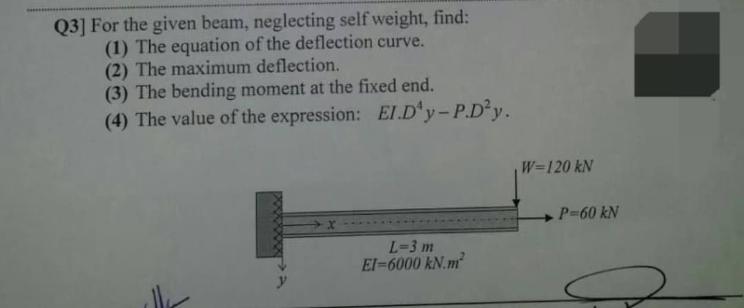 Q3] For the given beam, neglecting self weight, find:
(1) The equation of the deflection curve.
(2) The maximum deflection.
(3) The bending moment at the fixed end.
(4) The value of the expression: El.D'y-P.D y.
W=120 kN
P-60 kN
L=3 m
El-6000 kN.m
