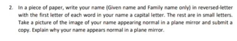 2. In a piece of paper, write your name (Given name and Family name only) in reversed-letter
with the first letter of each word in your name a capital letter. The rest are in small letters.
Take a picture of the image of your name appearing normal in a plane mirror and submit
copy. Explain why your name appears normal in a plane mirror.