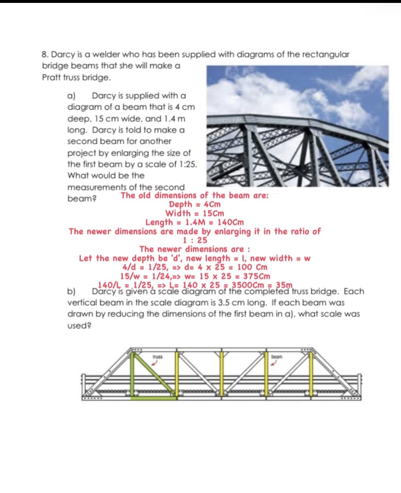 8. Darcy is a welder who has been supplied with diagrams of the rectangular
bridge beams that she will make a
Pratt truss bridge.
a)
diagram of a beam that is 4 cm
deep, 15 cm wide, and 1.4 m
long. Darcy is told to make a
Darcy is supplied with a
second beam for another
project by enlarging the size of
the first beam by a scale of 1:25.
What would be the
measurements of the second
The old dimensions of the beam are:
Depth = 4Cm
Width = 15Cm
Length = 1.4M = 140Cm
The newer dimensions are made by enlarging it in the ratio of
1: 25
The newer dimensions are :
Let the new depth be 'd', new length = 1, new width = w
4/d = 1/25, => d= 4 x 25 = 100 Cm
15/w = 1/24,=> w= 15 x 25 = 375Cm
140/L = 1/25, => L= 140 x 25 =,3500Cm = 35m
beam?
b)
Darcy is given á scale diagram of the completed truss bridge. Each
vertical beam in the scale diagram is 3.5 cm long. If each beam was
drawn by reducing the dimensions of the first beam in a), what scale was
used?
