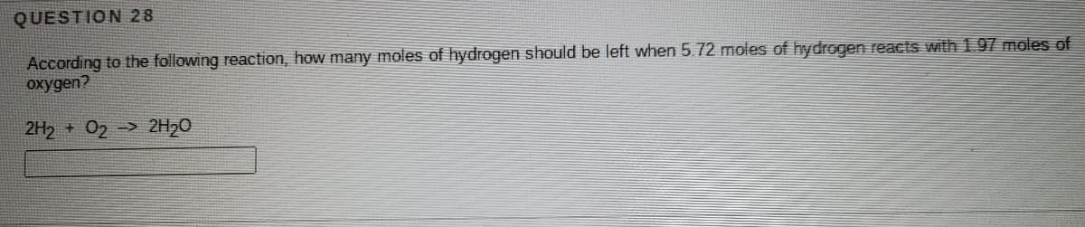 QUESTION 28
According to the following reaction, how many moles of hydrogen should be left when 5.72 moles of hydrogen reactS with 1.97 moles of
oxygen?
2H2 + 02 -> 2H20
