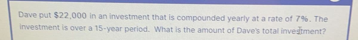 Dave put $22,000 in an investment that is compounded yearly at a rate of 7%. The
investment is over a 15-year period. What is the amount of Dave's total investment?
