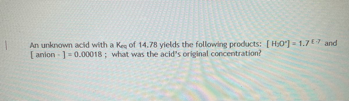 An unknown acid with a Keq of 14.78 yields the following products: [ H30*] = 1.7 E-1 and
[ anion ] = 0.00018 ; what was the acid's original concentration?
