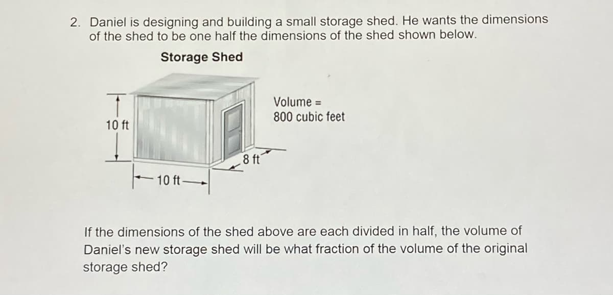 2. Daniel is designing and building a small storage shed. He wants the dimensions
of the shed to be one half the dimensions of the shed shown below.
Storage Shed
Volume =
800 cubic feet
10 ft
8 ft
10 ft-
If the dimensions of the shed above are each divided in half, the volume of
Daniel's new storage shed will be what fraction of the volume of the original
storage shed?
