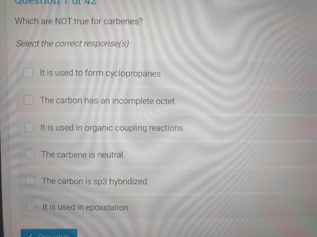 Which are NOT true for carbenes?
Select the correct response(s):
It is used to form cyclopropanes
The carbon has an incomplete octet.
It is used in organic coupling reactions.
O The carbene is neutral.
The carbon is sp3 hybridized.
It is used in epoxidation
Droviou
