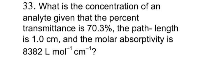 33. What is the concentration of an
analyte given that the percent
transmittance is 70.3%, the path- length
is 1.0 cm, and the molar absorptivity is
8382 L mol cm1?
