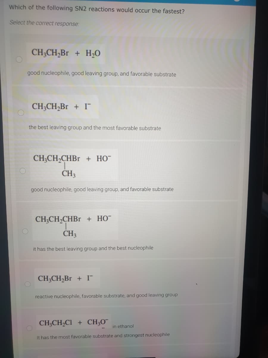 Which of the following SN2 reactions would occur the fastest?
Select the correct response:
CH;CH,Br + H,O
good nucleophile, good leaving group, and favorable substrate
CH3CH,Br + I
the best leaving group and the most favorable substrate
CH;CH2CHB1 + HO¯
CH3
good nucleophile, good leaving group, and favorable substrate
CH;CH,CHBR + HO¯
ČH3
it has the best leaving group and the best nucleophile
CH;CH,Br + I
reactive nucleophile, favorable substrate, and good leaving group
CH;CH,Cl + CH;O¯
in ethanol
It has the most favorable substrate and strongest nucleophile
