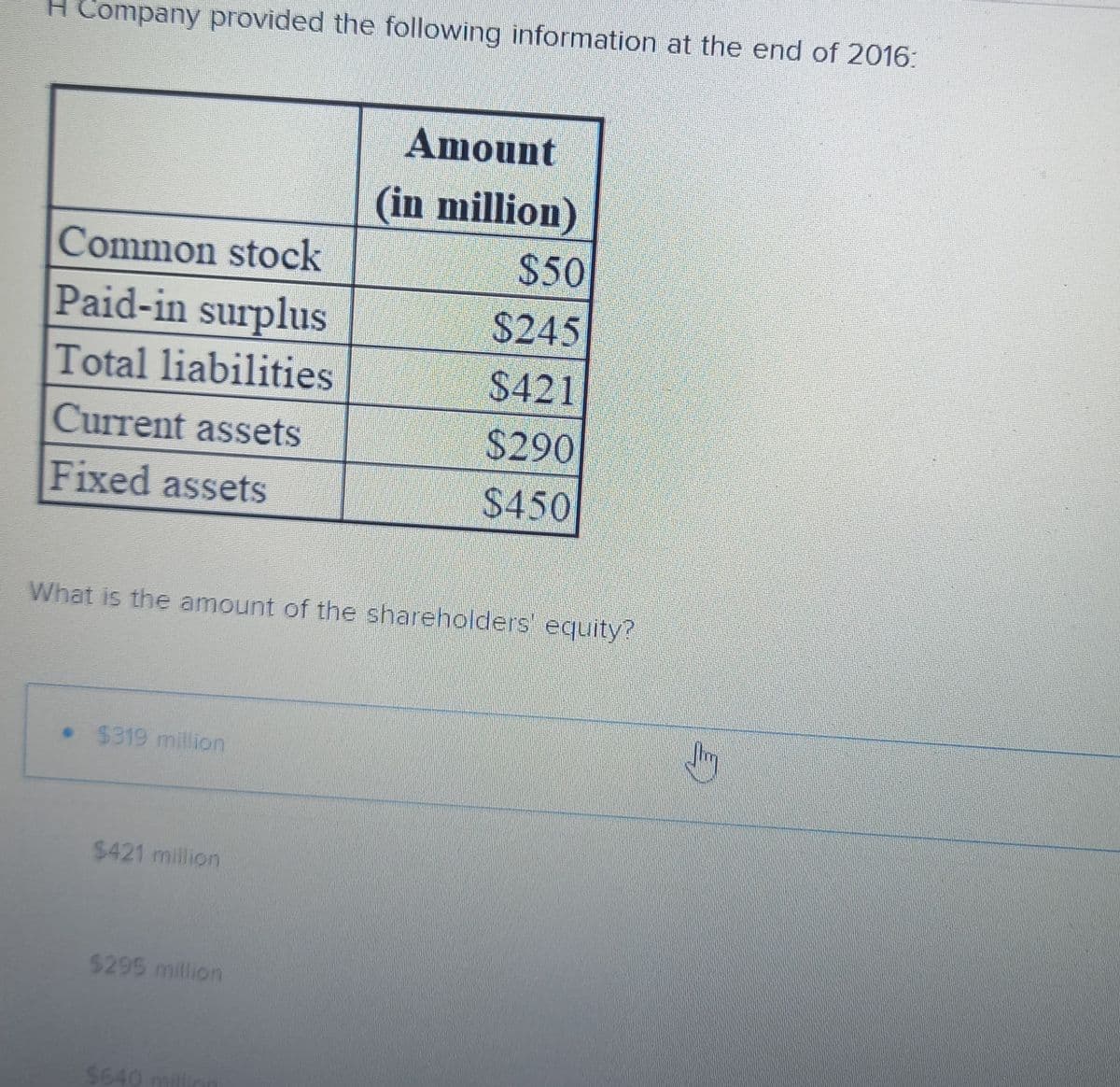 H Company provided the following information at the end of 2016:
Common stock
Paid-in surplus
Total liabilities
Current assets
Fixed assets
• $319 million
What is the amount of the shareholders equity?
$421 million
$295 million
Amount
(in million)
$640 mill
$50
$245
$421
$290
$450
Jim