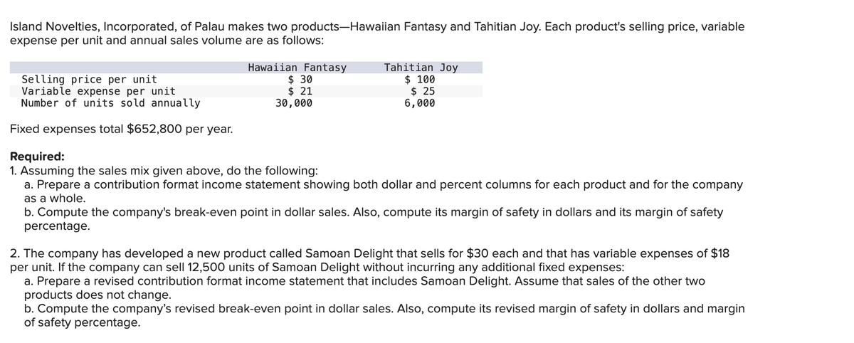 Island Novelties, Incorporated, of Palau makes two products-Hawaiian Fantasy and Tahitian Joy. Each product's selling price, variable
expense per unit and annual sales volume are as follows:
Selling price per unit
Variable expense per unit
Number of units sold annually
Fixed expenses total $652,800 per year.
Hawaiian Fantasy
$ 30
$21
30,000
Tahitian Joy
$ 100
$ 25
6,000
Required:
1. Assuming the sales mix given above, do the following:
a. Prepare a contribution format income statement showing both dollar and percent columns for each product and for the company
as a whole.
b. Compute the company's break-even point in dollar sales. Also, compute its margin of safety in dollars and its margin of safety
percentage.
2. The company has developed a new product called Samoan Delight that sells for $30 each and that has variable expenses of $18
per unit. If the company can sell 12,500 units of Samoan Delight without incurring any additional fixed expenses:
a. Prepare a revised contribution format income statement that includes Samoan Delight. Assume that sales of the other two
products does not change.
b. Compute the company's revised break-even point in dollar sales. Also, compute its revised margin of safety in dollars and margin
of safety percentage.