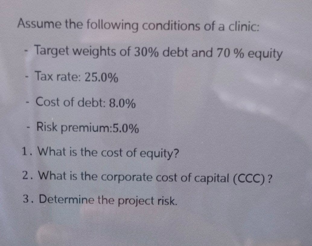 Assume the following conditions of a clinic:
Target weights of 30% debt and 70 % equity
- Tax rate: 25.0%
Cost of debt: 8.0%
- Risk premium:5.0%
1. What is the cost of equity?
2. What is the corporate cost of capital (CCC)?
3. Determine the project risk.