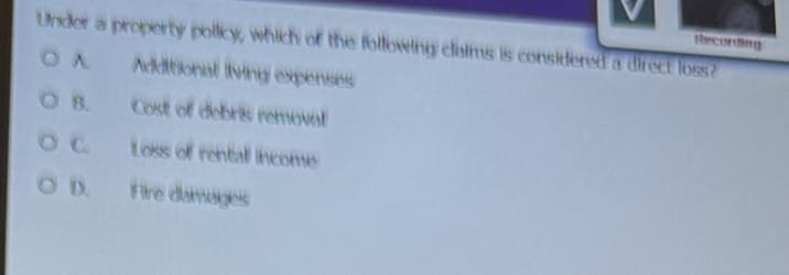 Recording
Under a property policy, which of the following claims is considered a direct loss?
OA
Additional living expenses
Cost of debris removal
Loss of rental income
Fire damages
OD