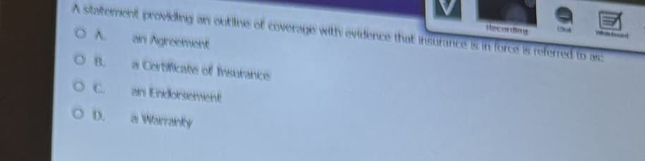 Recording
A statement providing an outline of coverage with evidence that insurance is in force is referred to as:
an Agreement
OB. a Certificate of Insurance
an Endorsement
a Warranty
OD