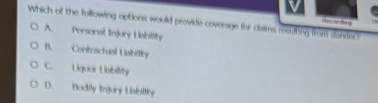 Recording
Which of the following options would provide coverage for claims resulting from slander?
OA
Personal Injury Liability
Contractual Liability
Liquor Liability
Bodily Injury Liability