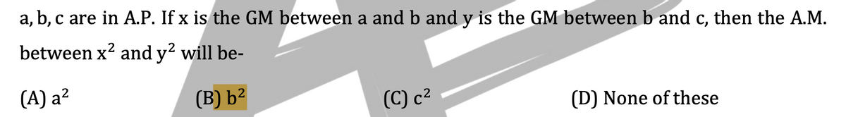 a, b, c are in A.P. If x is the GM between a and b and y is the GM between b and c, then the A.M.
between x² and y² will be-
(A) a²
(B) b²
(C) c²
(D) None of these