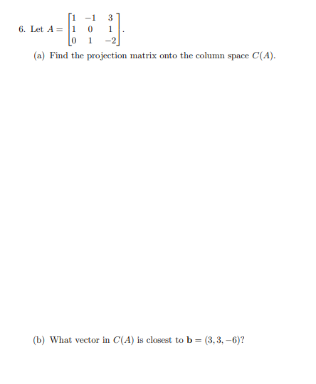 -1
6. Let A = 1 0
0 1
-2
(a) Find the projection matrix onto the column space C(A).
(b) What vector in C(A) is closest to b = (3,3, -6)?
