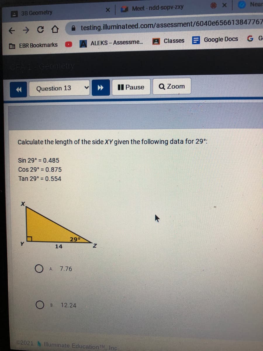 Near
UMeet-ndd-sopv-zxy
3B Geometry
A testing.illuminateed.com/assessment/6040e656613847767
G Ge
ALEKS -Assessme...
Classes Google Docs
b EBR Bookmarks
CFA 1-Geonietry
Question 13
II Pause
Q Zoom
Calculate the length of the side XY given the following data for 29:
Sin 29° 0.485
Cos 29° = 0.875
Tan 29° = 0.554
290
14
z.
O A.
7.76
B.
12.24
2021 1lluminate EducationTM Inc.
