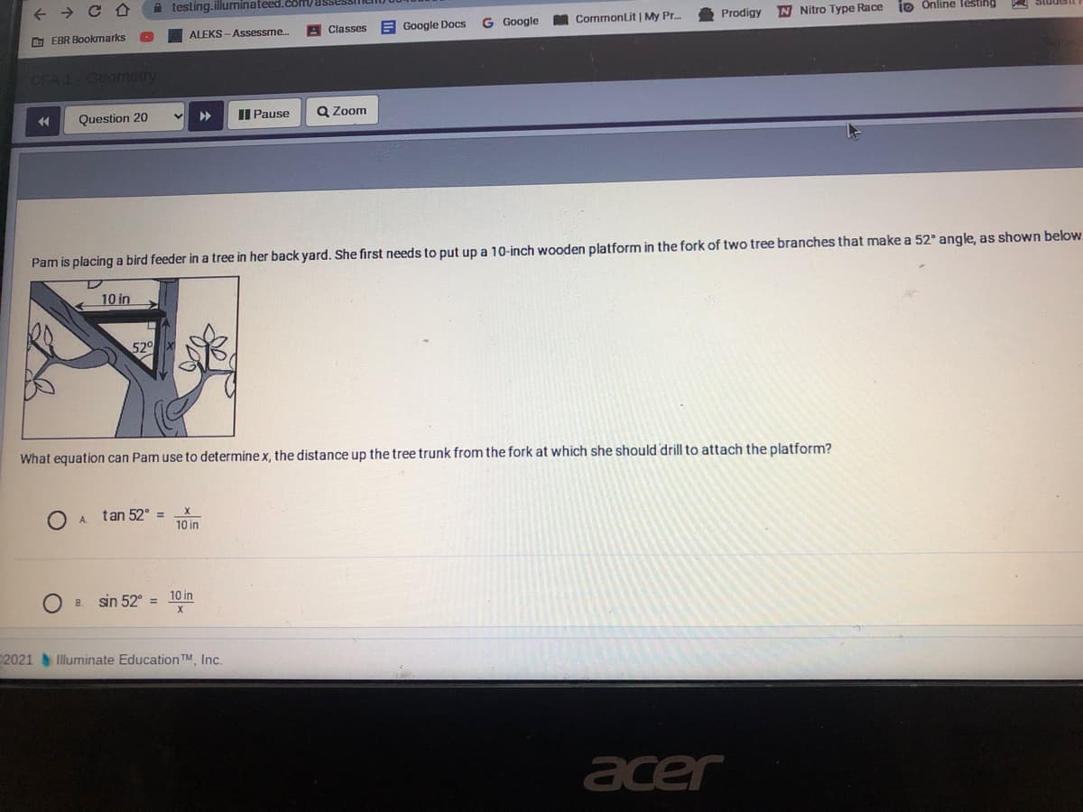 A testing.illuminateed.com/assesSI
E Google Docs
Google
CommonLit | My Pr.
Prodigy
N Nitro Type Race
io Online lesting
O EBR Bookmarks
ALEKS - Assessme.
A Classes
Question 20
Il Pause
Q Zoom
Pam is placing a bird feeder in a tree in her back yard. She first needs to put up a 10-inch wooden platform in the fork of two tree branches that make a 52° angle, as shown below.
10 in
52
What equation can Pam use to determine x, the distance up the tree trunk from the fork at which she should 'drill to attach the platform?
tan 52° =
A.
10 in
sin 52° =
10 in
B.
2021Illuminate Education TM Inc.
acer
