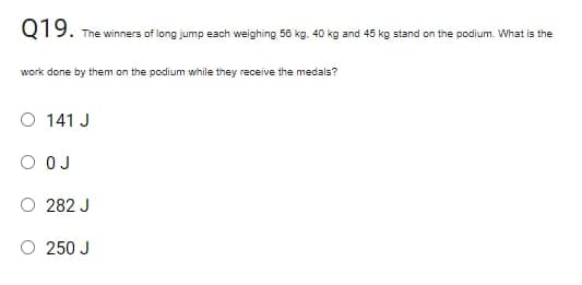 Q19. -
The winners of long jump each weighing 56 kg. 40 kg and 45 kg stand on the podium. What is the
work done by them on the podium while they receive the medals?
O 141 J
O OJ
282 J
O 250 J
