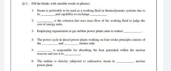 Q-1: Fill the blanks with suitable words or phrases:
1. Steam is preferable to be used as a working fluid in thermodynamic systems due to
its
and capability to exchange
2-
is the criterion that uses mass flow of the working fluid to judge the
Cost of energy units.
3. Employing regeneration in gas turbine power plants aims to reduce
4. The power cycle in diesel power plants working on four-stroke principle consists of
strokes only.
is responsible for absorbing the heat generated within the nuclear
the
and
5-
reactors and use it in
6- The turbine is directly subjected to radioactive steam in
power plant.
muclear
