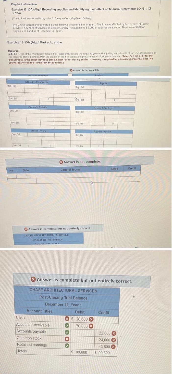 Required information
Exercise 13-10A (Algo) Recording supplies and identifying their effect on financial statements LO 13-1, 13-
3, 13-4
[The following information applies to the questions displayed below.)
Sye Chase started and operated a small family architectural firm in Year 1. The firm was affected by two events: (1) Chase
provided $22.900 of services on account, and (2) he purchased $6,000 of supplies on account. There were $800 of
supplies on hand as of December 31, Year 1.
Exercise 13-10A (Algo) Part a, b, and e
Required
a. b. & e. Record the two transactions in the T-accounts. Record the required year-end adjusting entry to reflect the use of supplies and
the required closing entries. Post the entries in the T-accounts and prepare a post-closing trial balance (Select "a1, a2, or b" for the
transactions in the order they take place. Select "cl" for closing entries. If no entry is required for a transaction/event, select "No
journal entry required" in the first account field.)
Answer is not complete.
Accounts Bareivable
Supplies
Accounts Receivable
Supplies
Beg Bal
Beg Ball
End Bal
Accounts Payable
Beg Bal
0
End Bal
Retained Earnings
Beg Bal
End Bal
End Ball
Service Revenue
Supplies Expense
Beg Bal
Beg Bal
End Bal
End Bal
Answer is not complete.
No
Date
General Journal
Answer is complete but not entirely correct.
CHASE ARCHITECTURAL SERVICES
Post-Closing Trial Balance
Dacamhar 31 Vaset
0
0
Debit
Credit
Answer is complete but not entirely correct.
CHASE ARCHITECTURAL SERVICES
Post-Closing Trial Balance
December 31, Year 1
D
Account Titles
Cash
Accounts receivable
Accounts payable
Common stock
Retained earnings
Totals
Debit
Credit
XS 20,600 x
70,000 ×
22,800
24,000
$ 90,600
43,800x
$ 90,600