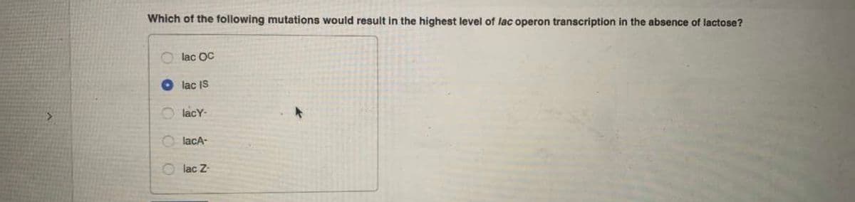 Which of the following mutations would result in the highest level of lac operon transcription in the absence of lactose?
lac OC
lac IS
O lacY-
lacA-
O lac Z-
