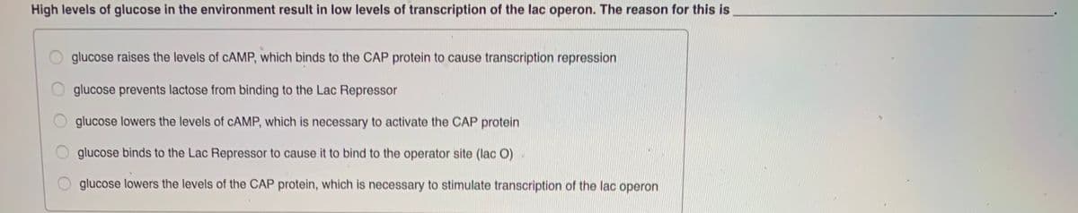 High levels of glucose in the environment result in low levels of transcription of the lac operon. The reason for this is
glucose raises the levels of CAMP, which binds to the CAP protein to cause transcription repression
glucose prevents lactose from binding to the Lac Repressor
glucose lowers the levels of CAMP, which is necessary to activate the CAP protein
glucose binds to the Lac Repressor to cause it to bind to the operator site (lac O)
glucose lowers the levels of the CAP protein, which is necessary to stimulate transcription of the lac operon
