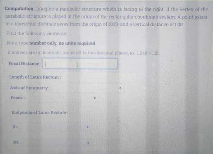 Computation. Imagine a parabolic structure which is facing to the right If the vertex of the
parabolic structure is placed at the origin of the rectangular coordinate system A point exists
at a horizontal distance away from the origin of 1000 and a vertical distance of 600.
Find the following elements
Note type number only, no units required
11 answer are in decimals, round olf to two decimal places, ex.1246 1.25
Focal Distance:
Length of Latus Rectum:
Axis of Symmetry:
Focus:
Endpoints of Latus Rectum:
R1:
R2:
