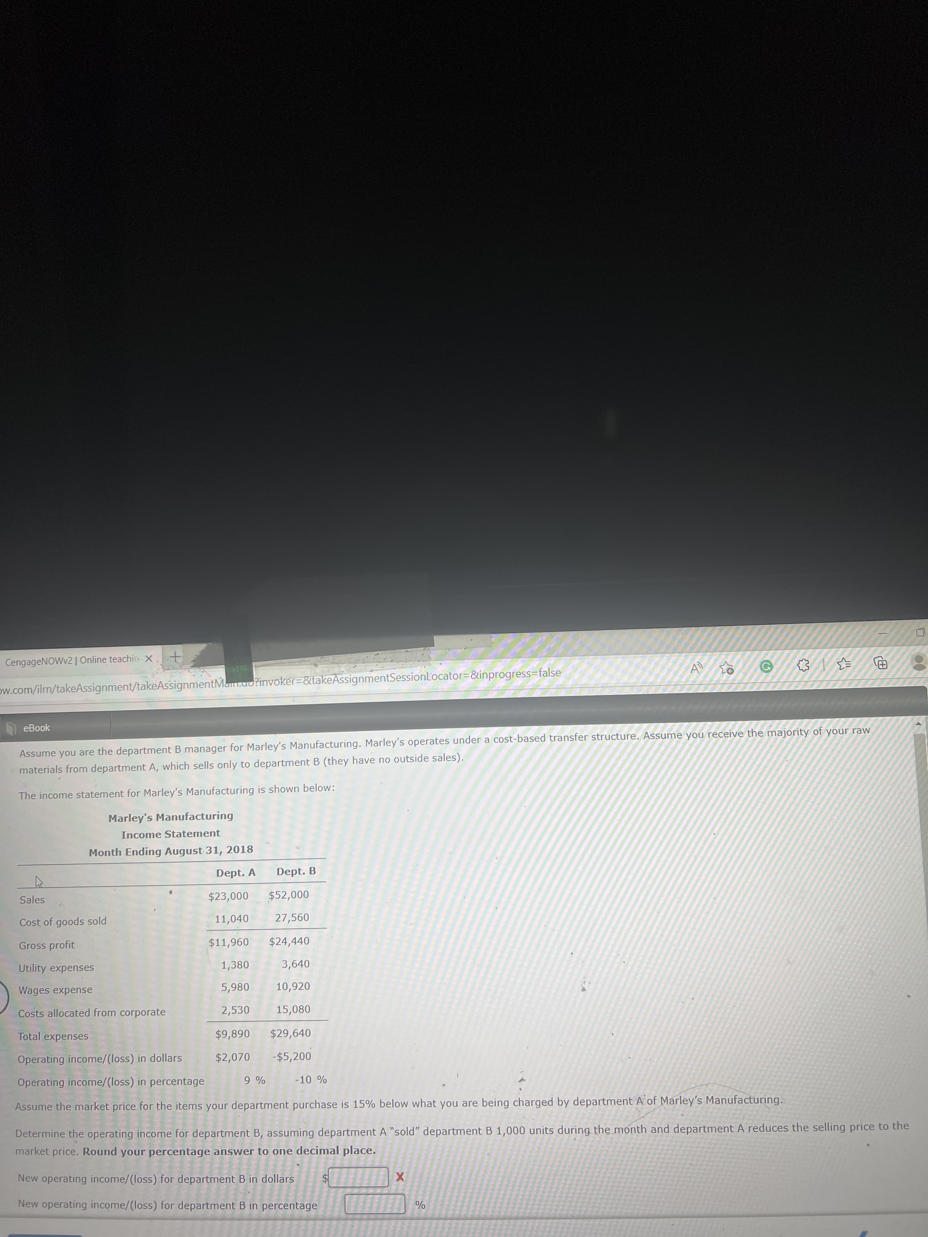 CengageNOWv2 | Online teachirn X
ow.com/ilrn/takeAssignment/takeAssignmentMan.uo?invoker=&takeAssignmentSessionLocator=&inprogress=false
eBook
Assume you are the department B manager for Marley's Manufacturing. Marley's operates under a cost-based transfer structure. Assume you receive the majority of your raw
materials from department A, which sells only to department B (they have no outside sales).
The income statement for Marley's Manufacturing is shown below:
Marley's Manufacturing
Income Statement
Month Ending August 31, 2018
Dept. A
Dept. B
000a
27,560
Sales
Cost of goods sold
11,040
096'$
$24,440
3,640
Gross profit
Utility expenses
1,380
Wages expense
5,980 10,920
Costs allocated from corporate
2,530
15,080
Total expenses
068$
$29,640
$2,070 -$5,200
Operating income/(loss) in dollars
Operating income/(loss) in percentage
Assume the market price for the items your department purchase is 15% below what you are being charged by department A of Marley's Manufacturing.
Determine the operating income for department B, assuming department A "sold" department B 1,000 units during the month and department A reduces the selling price to the
market price. Round your percentage answer to one decimal place.
New operating income/(loss) for department B in dollars
24
New operating income/(loss) for department B in percentage
